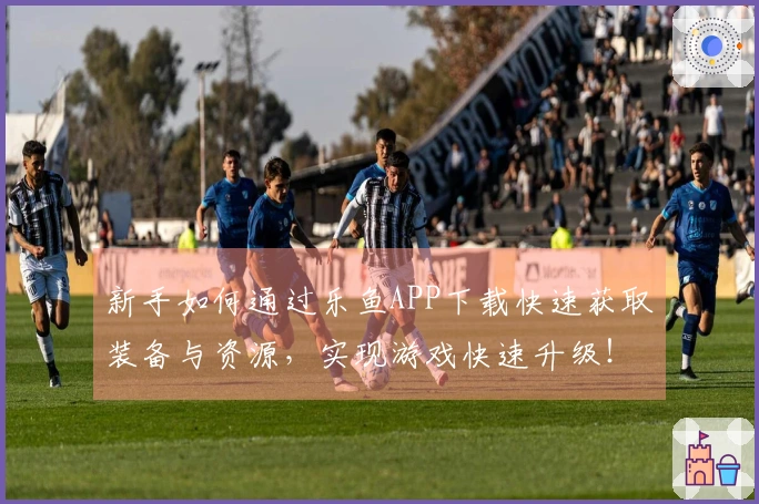 新手如何通过乐鱼APP下载快速获取装备与资源，实现游戏快速升级！