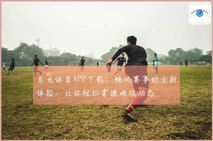 乐竞体育APP下载：畅玩赛事的全新体验，让你轻松掌握游戏动态