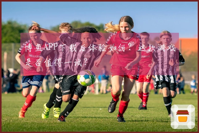 博鱼APP下载后体验如何？这款游戏是否值得一试？