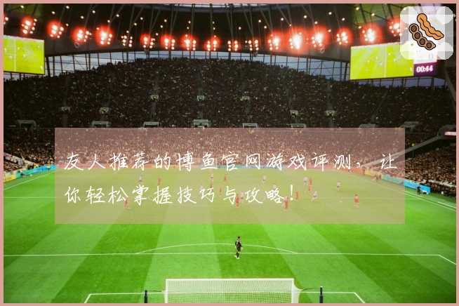 友人推荐的博鱼官网游戏评测，让你轻松掌握技巧与攻略！