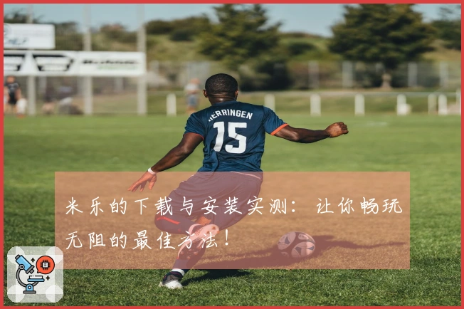 米乐的下载与安装实测：让你畅玩无阻的最佳方法！