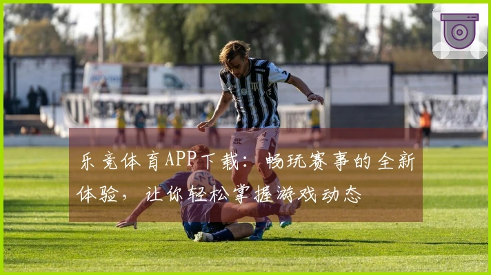 乐竞体育APP下载：畅玩赛事的全新体验，让你轻松掌握游戏动态