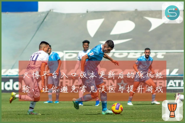 火博平台入口版本更新后的踩坑经验，让你避免常见误区与提升游戏体验