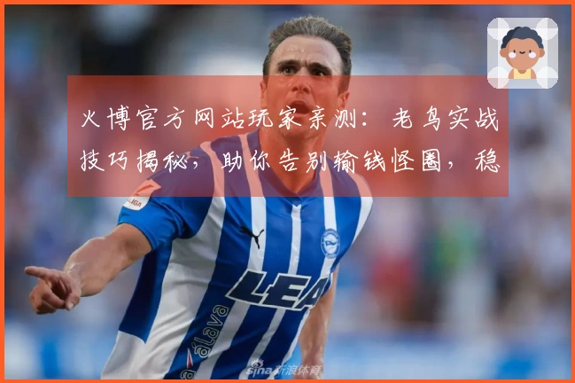 火博官方网站玩家亲测：老鸟实战技巧揭秘，助你告别输钱怪圈，稳定收益指日可待！